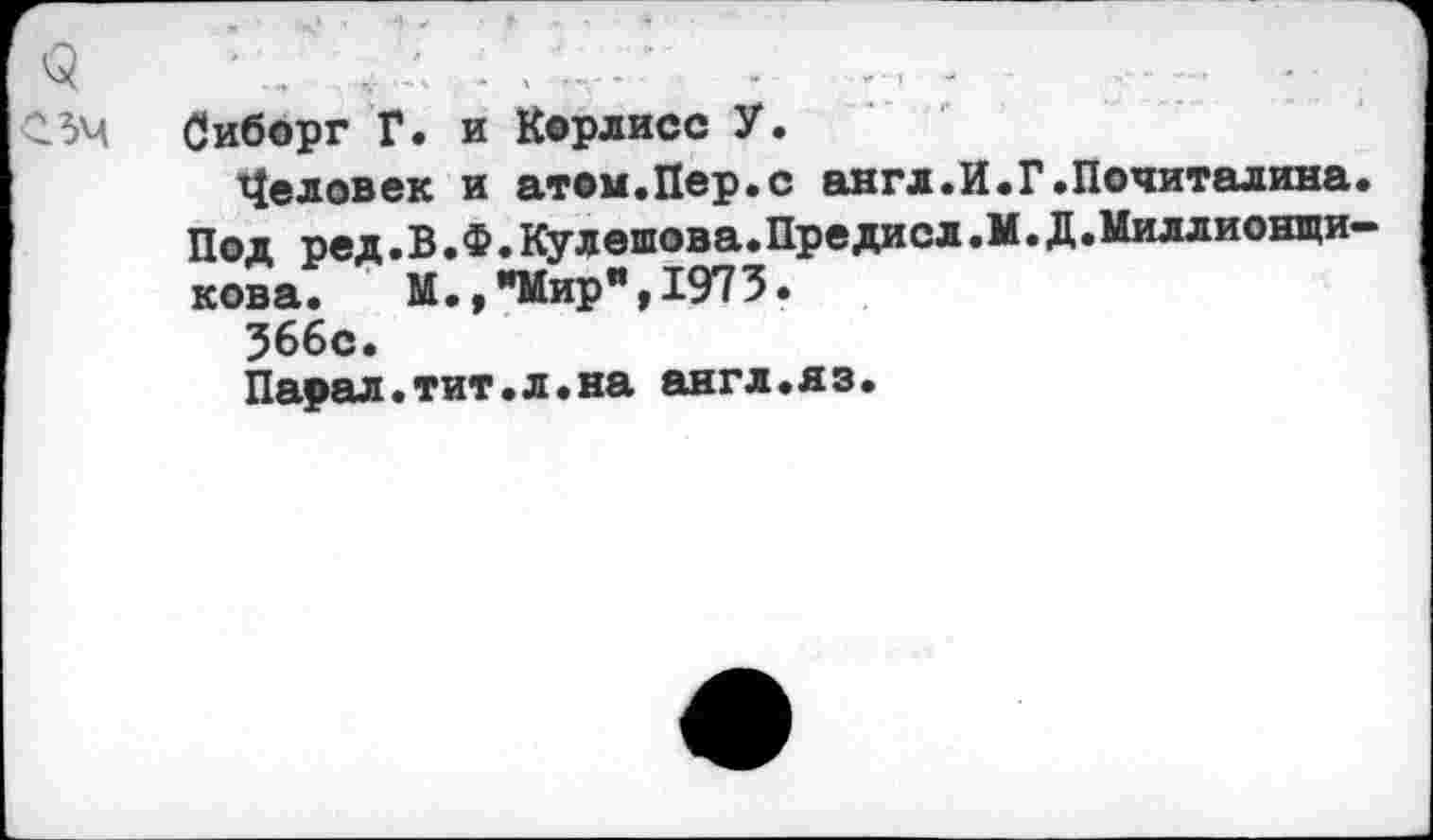 ﻿<3	•...... Д - . -	-	■ - ■	,
гзм Сиборг Г. И Корлисс У.
Человек и атом.Пер.с англ.И.Г.Почиталина. Под ред.В.Ф.Кулешова.Предисл.М.Д.Миллионщи-кова. М., «Мир",1973.
366с.
Парал.тит.л.на англ.яз.